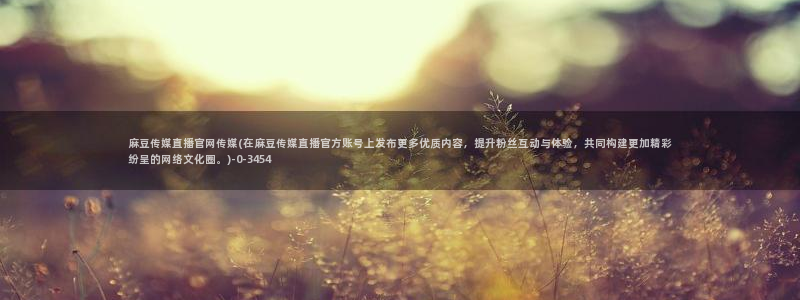 麻豆传传媒官网：麻豆传媒直播官网传媒(在麻豆传媒直播官方账号上发布更多优质内容，提升粉丝互动与体验，共同构建更加精彩纷呈的网络文化圈。)